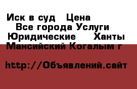 Иск в суд › Цена ­ 1 500 - Все города Услуги » Юридические   . Ханты-Мансийский,Когалым г.